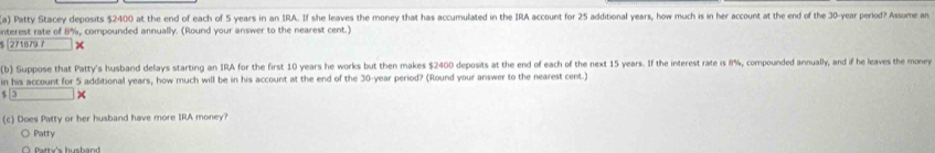 Patty Stacey deposits $2400 at the end of each of 5 years in an IRA. If she leaves the money that has accumulated in the IRA account for 25 additional years, how much is in her account at the end of the 30-year period? Assume an
interest rate of 8%, compounded annually. (Round your answer to the nearest cent.)
$ |271879 7
(b) Suppose that Patty's husband delays starting an IRA for the first 10 years he works but then makes $2400 deposits at the end of each of the next 15 years. If the interest rate is 8%, compounded annually, and if he leaves the money
in his account for 5 additional years, how much will be in his account at the end of the 30-year period? (Round your answer to the nearest cent.)
$
(c) Does Patty or her husband have more IRA money?
Patty
Patty's husband