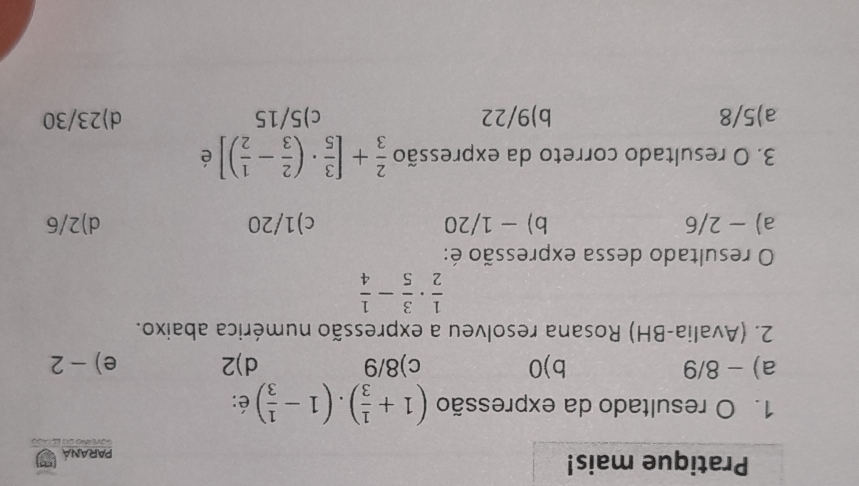 Pratique mais! Paraná
1. O resultado da expressão (1+ 1/3 ).(1- 1/3 ) é:
a) - 8/9 b) 0 c) 8/9 d) 2 e) - 2
2. (Avalia-BH) Rosana resolveu a expressão numérica abaixo.
 1/2 ·  3/5 - 1/4 
O resultado dessa expressão é:
a) - 2/6 b) - 1/20 c) 1/20 d) 2/6
3. O resultado correto da expressão  2/3 +[ 3/5 · ( 2/3 - 1/2 )] é
a) 5/8 b) 9/22 c) 5/15 d) 23/30