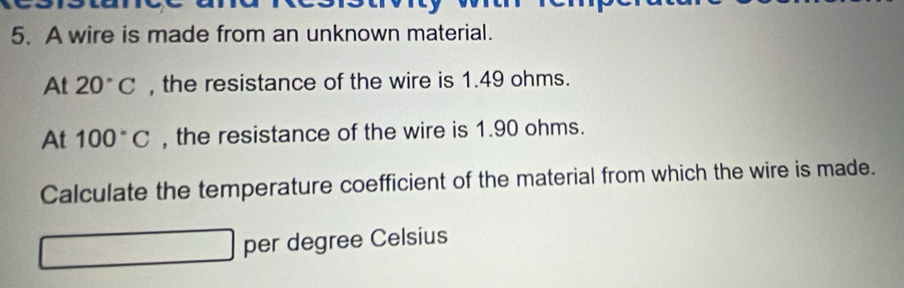 A wire is made from an unknown material. 
At 20°C , the resistance of the wire is 1.49 ohms. 
At 100°C , the resistance of the wire is 1.90 ohms. 
Calculate the temperature coefficient of the material from which the wire is made. 
per degree Celsius