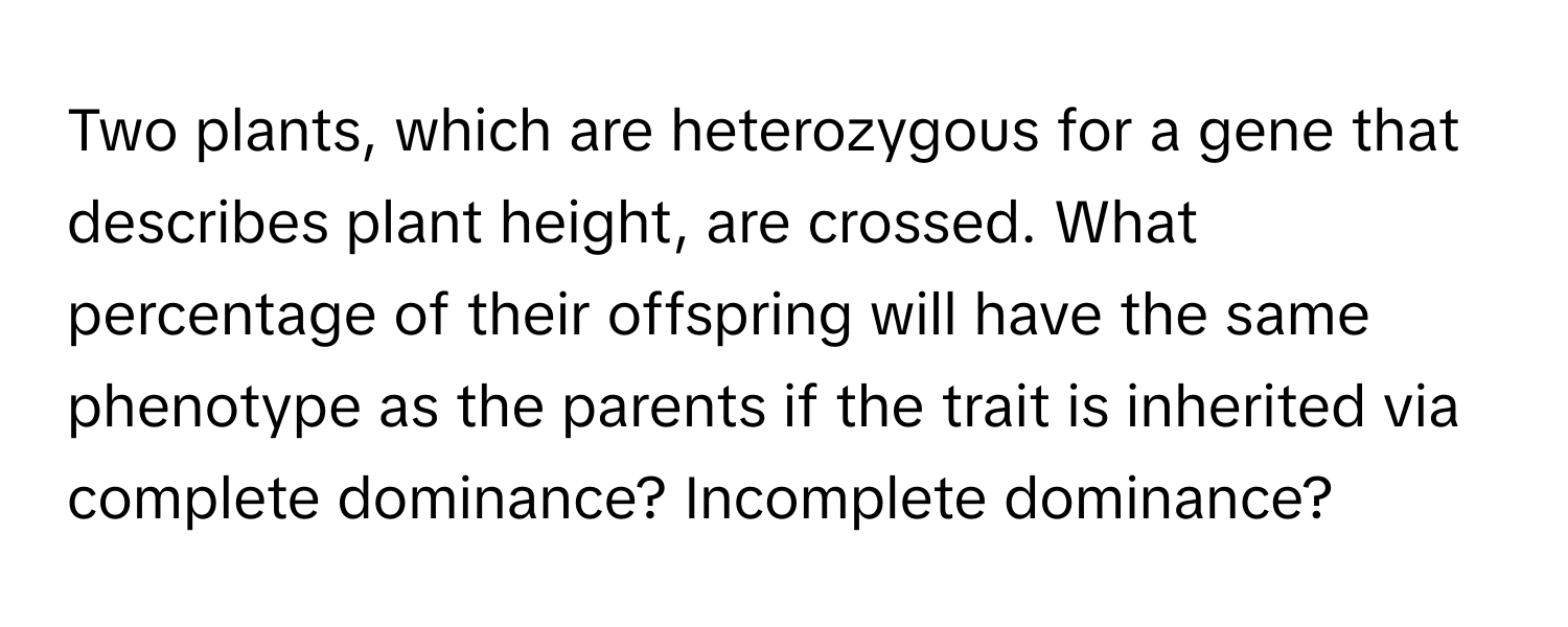 Two plants, which are heterozygous for a gene that describes plant height, are crossed. What percentage of their offspring will have the same phenotype as the parents if the trait is inherited via complete dominance? Incomplete dominance?