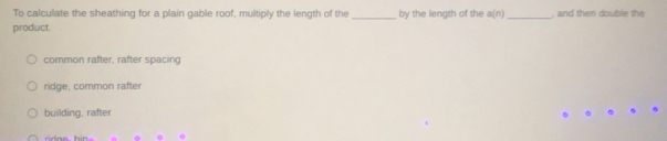 To calculate the sheathing for a plain gable roof, multiply the length of the
product. _by the length of the a(n) _ , and then double the
common rafter, rafter spacing
ridge, common rafter
building, rafter