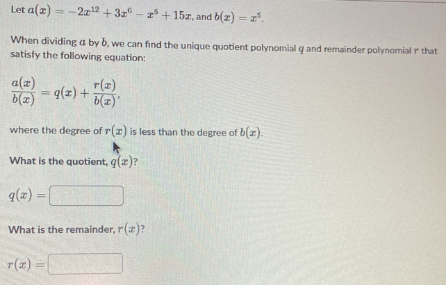 Let a(x)=-2x^(12)+3x^6-x^5+15x , and b(x)=x^5. 
When dividing a by b, we can find the unique quotient polynomial q and remainder polynomial ア that 
satisfy the following equation:
 a(x)/b(x) =q(x)+ r(x)/b(x) , 
where the degree of r(x) is less than the degree of b(x). 
What is the quotient, q(x) ?
q(x)=
What is the remainder, r(x)
r(x)=