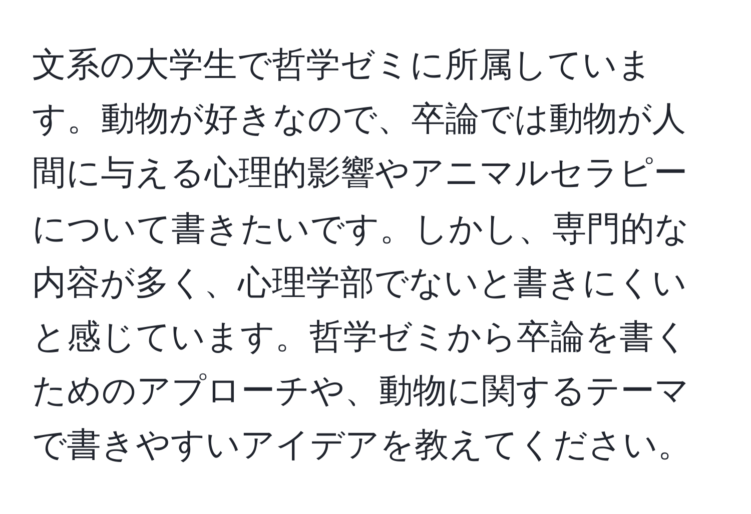 文系の大学生で哲学ゼミに所属しています。動物が好きなので、卒論では動物が人間に与える心理的影響やアニマルセラピーについて書きたいです。しかし、専門的な内容が多く、心理学部でないと書きにくいと感じています。哲学ゼミから卒論を書くためのアプローチや、動物に関するテーマで書きやすいアイデアを教えてください。