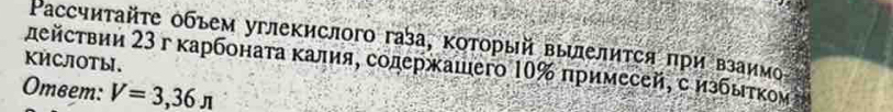 Ρассчиτайτе объем углекислого газа, κоτοрый выиелиτся πри взаим 
KÉCOTы. дейсτвии 23 г κарбонаτа κалия, содержашего 10% примесей, с избыτκοи η 
Omвem: V=3,_ 36π 