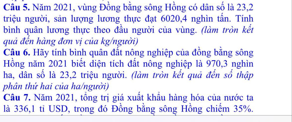 Năm 2021, vùng Đồng bằng sông Hồng có dân số là 23, 2
triệu người, sản lượng lương thực đạt 6020, 4 nghìn tấn. Tính 
bình quân lương thực theo đầu người của vùng. (làm tròn kết 
quả đến hàng đơn vị của kg/người) 
Câu 6. Hãy tính bình quân đất nông nghiệp của đồng bằng sông 
Hồng năm 2021 biết diện tích đất nông nghiệp là 970, 3 nghìn 
ha, dân số là 23, 2 triệu người. (làm tròn kết quả đến số thập 
phân thứ hai của ha/người) 
Câu 7. Năm 2021, tổng trị giá xuất khẩu hàng hóa của nước ta 
là 336, 1 tỉ USD, trong đó Đồng bằng sông Hồng chiếm 35%.