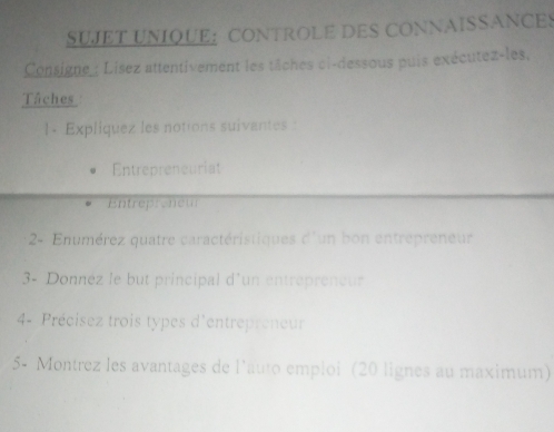 SUJET UNIQUE： CONTROLE DES CONNAISSANCES 
Consigne Lisez attentivement les tâches ci-dessous puis exécutez-les. 
Tâches 
1. Expliquez les notions suivantes : 
Entrepreneuriat 
Entrepreneur 
2- Enumérez quatre caractéristiques d° un bon entrépreneur 
3- Donnéz le but principal d'un entrepreneur 
4- Précisez trois types d'entrepreneur 
5- Montrez les avantages de l'auto emploi (20 lignes au maximum)