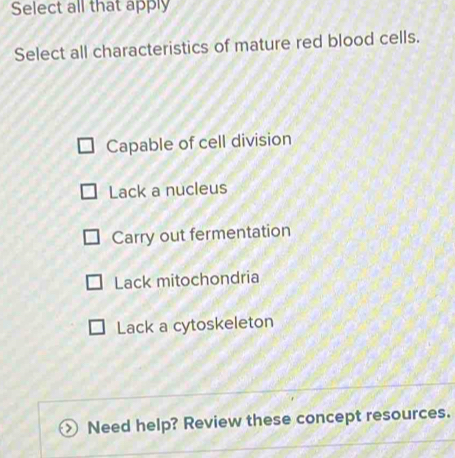 Select all that apply
Select all characteristics of mature red blood cells.
Capable of cell division
Lack a nucleus
Carry out fermentation
Lack mitochondria
Lack a cytoskeleton
>) Need help? Review these concept resources.