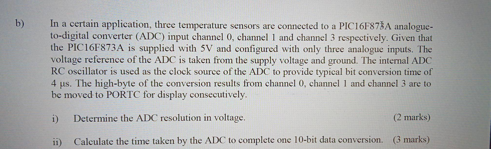 In a certain application, three temperature sensors are connected to a PIC16F87½A analogue- 
to-digital converter (ADC) input channel 0, channel 1 and channel 3 respectively. Given that 
the PIC16F873A is supplied with 5V and configured with only three analogue inputs. The 
voltage reference of the ADC is taken from the supply voltage and ground. The internal ADC
RC oscillator is used as the clock source of the ADC to provide typical bit conversion time of
4 μs. The high-byte of the conversion results from channel 0, channel 1 and channel 3 are to 
be moved to PORTC for display consecutively. 
i) Determine the ADC resolution in voltage. (2 marks) 
ii) Calculate the time taken by the ADC to complete one 10-bit data conversion. (3 marks)