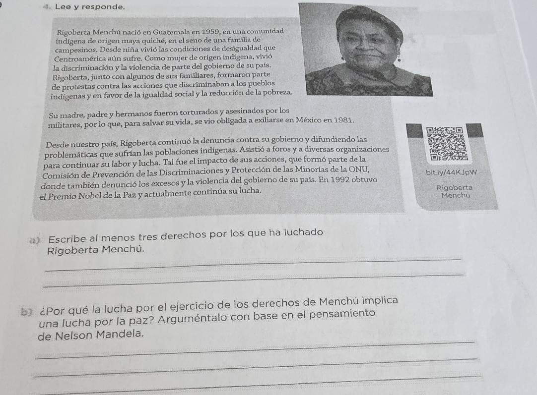 Lee y responde. 
Rigoberta Menchú nació en Guatemala en 1959, en una comunidad 
indígena de origen maya quiché, en el seno de una familia de 
campesinos. Desde niña vivió las condiciones de desigualdad que 
Centroamérica aún sufre. Como mujer de origen indígena, vivió 
la discriminación y la violencia de parte del gobierno de su país. 
Rigoberta, junto con algunos de sus familiares, formaron parte 
de protestas contra las acciones que discriminaban a los pueblos 
indígenas y en favor de la igualdad social y la reducción de la pobreza. 
Su madre, padre y hermanos fueron torturados y asesinados por los 
militares, por lo que, para salvar su vida, se vio obligada a exiliarse en México en 1981. 
Desde nuestro país, Rigoberta continuó la denuncia contra su gobierno y difundiendo las 
problemáticas que sufrían las poblaciones indígenas. Asistió a foros y a diversas organizaciones 
para continuar su labor y lucha. Tal fue el impacto de sus acciones, que formó parte de la 
Comisión de Prevención de las Discriminaciones y Protección de las Minorías de la ONU, bit.ly/44KJpW 
donde también denunció los excesos y la violencia del gobierno de su país. En 1992 obtuvo 
el Premio Nobel de la Paz y actualmente continúa su lucha. Rigoberta 
Menchú 
a) Escribe al menos tres derechos por los que ha luchado 
_ 
Rigoberta Menchú, 
_ 
b ¿Por qué la lucha por el ejercicio de los derechos de Menchú implica 
una lucha por la paz? Arguméntalo con base en el pensamiento 
_ 
de Nelson Mandela. 
_ 
_