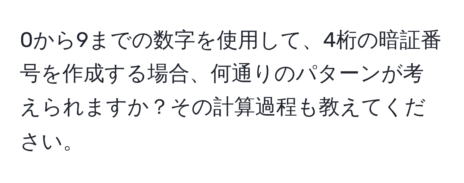 0から9までの数字を使用して、4桁の暗証番号を作成する場合、何通りのパターンが考えられますか？その計算過程も教えてください。