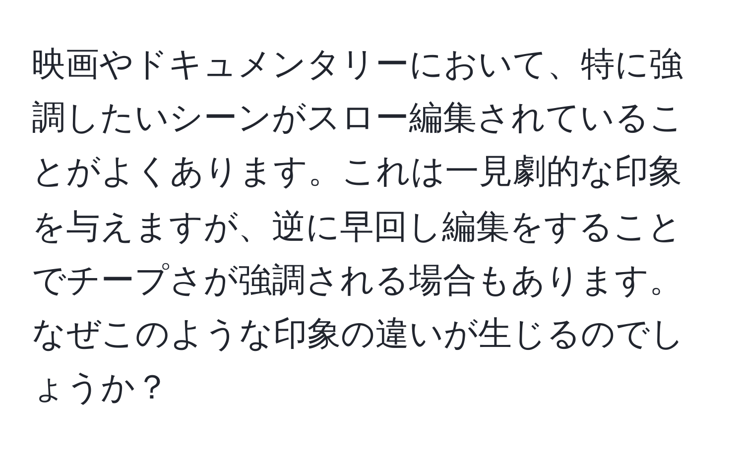 映画やドキュメンタリーにおいて、特に強調したいシーンがスロー編集されていることがよくあります。これは一見劇的な印象を与えますが、逆に早回し編集をすることでチープさが強調される場合もあります。なぜこのような印象の違いが生じるのでしょうか？