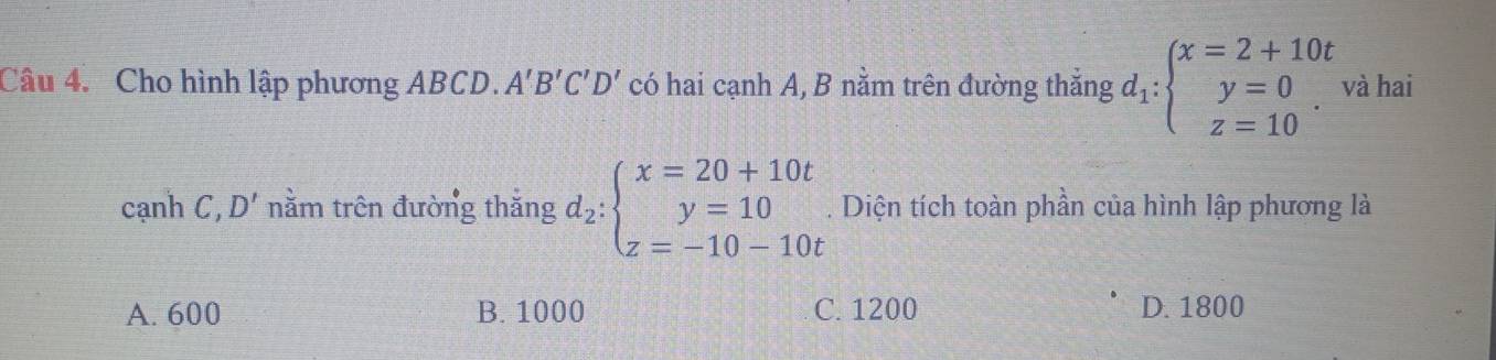 Cho hình lập phương ABCD. A'B'C'D' có hai cạnh A, B nằm trên đường thẳng d_1:beginarrayl x=2+10t y=0 z=10endarray.. và hai
cạnh C, D' nằm trên đường thắng d_2:beginarrayl x=20+10t y=10 z=-10-10tendarray.. Diện tích toàn phần của hình lập phương là
A. 600 B. 1000 C. 1200 D. 1800