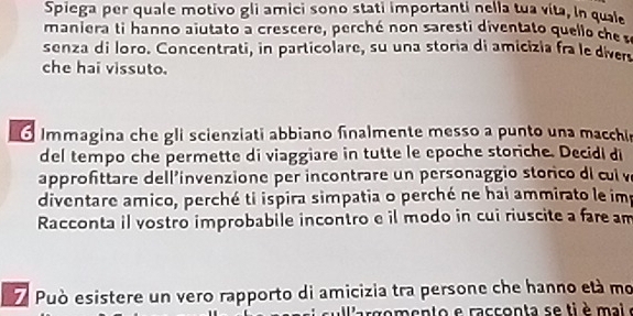 Spiega per quale motivo gli amici sono stati importanti nella tua víta, ln quale 
maniera ti hanno aiutato a crescere, perché non saresti diventato quello che s 
senza di loro. Concentrati, in particolare, su una storia di amicizia fra le diver 
che hai vissuto. 
Immagina che gli scienziati abbiano finalmente messo a punto una macchi 
del tempo che permette di viaggiare in tutte le epoche storiche. Decidi di 
approfittare dell’invenzione per incontrare un personaggio storico dl cul 
diventare amico, perché ti ispira simpatia o perché ne hai ammirato le ime 
Racconta il vostro improbabile incontro e il modo in cui riuscite a fare am 
7 Può esistere un vero rapporto di amicizia tra persone che hanno età mo 
a argomento e racconta se ti è mal e