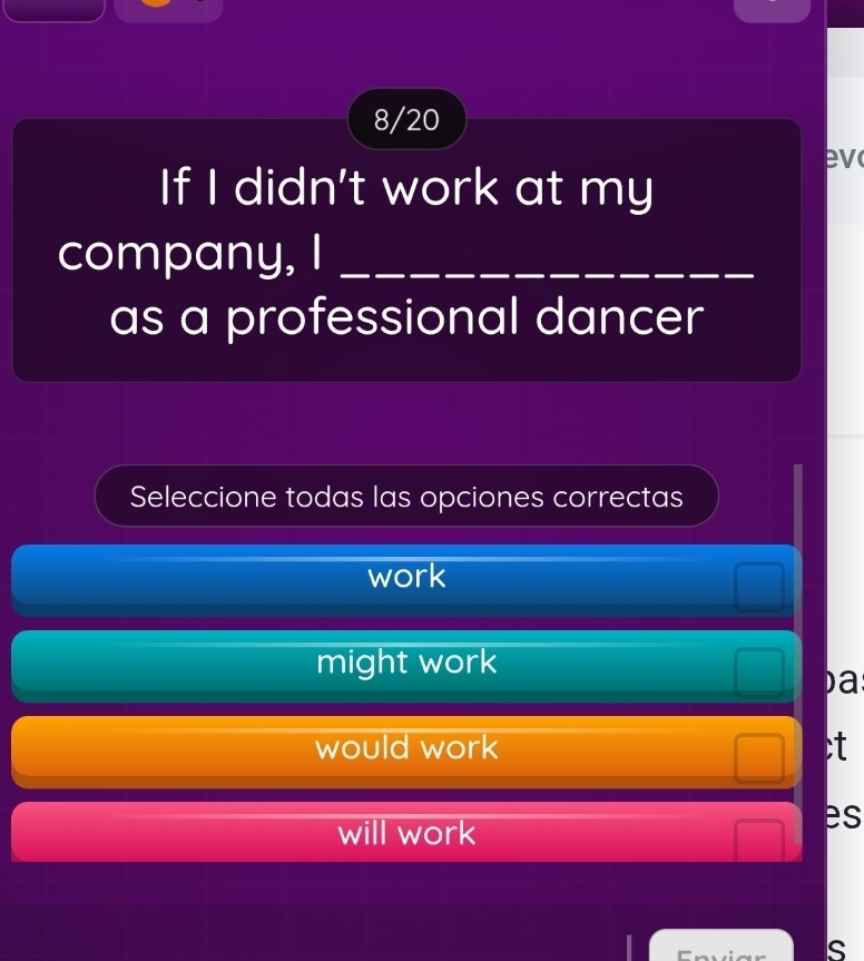 8/20
ev
If I didn't work at my
company, I_
as a professional dancer
Seleccione todas las opciones correctas
work
might work
)a
would work ;t
will work
es
s