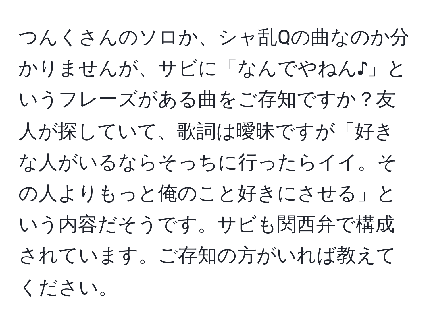 つんくさんのソロか、シャ乱Qの曲なのか分かりませんが、サビに「なんでやねん♪」というフレーズがある曲をご存知ですか？友人が探していて、歌詞は曖昧ですが「好きな人がいるならそっちに行ったらイイ。その人よりもっと俺のこと好きにさせる」という内容だそうです。サビも関西弁で構成されています。ご存知の方がいれば教えてください。