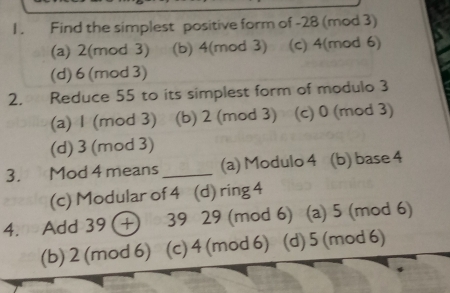 1 . Find the simplest positive form of -28 (mod 3)
(a) 2 (mod 3) (b) 4 (mod 3) (c) 4 (mod 6)
(d) 6 (mod 3)
2. Reduce 55 to its simplest form of modulo 3
(a) 1 (mod 3) (b) 2 (mod 3) (c) 0 (mod 3)
(d) 3 (mod 3)
3. Mod 4 means_ (a) Modulo 4 (b) base 4
(c) Modular of 4 (d) ring 4
4. Add 39 + 39 29 (mod 6) (a) 5 (mod 6)
(b) 2 (mod 6) . (c) 4 (mod 6) (d) 5 (mod 6)