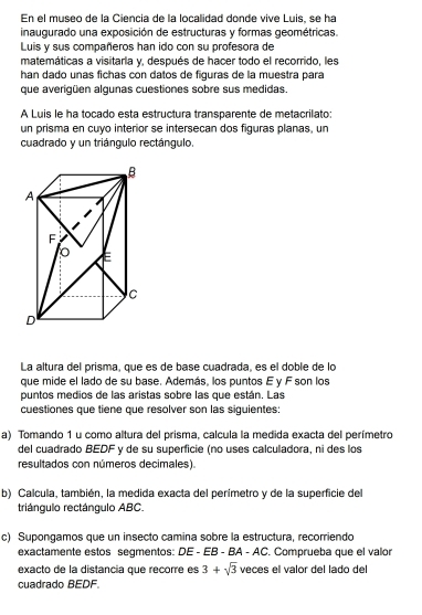 En el museo de la Ciencia de la localidad donde vive Luis, se ha 
inaugurado una exposición de estructuras y formas geométricas 
Luis y sus compañeros han ido con su profesora de 
matemáticas a visitarla y, después de hacer todo el recorrido, les 
han dado unas fichas con datos de figuras de la muestra para 
que averigüen algunas cuestiones sobre sus medidas. 
A Luis le ha tocado esta estructura transparente de metacrilato: 
un prisma en cuyo interior se intersecan dos figuras planas, un 
cuadrado y un triángulo rectángulo. 
La altura del prisma, que es de base cuadrada, es el doble de lo 
que mide el lado de su base. Además, los puntos E y F son los 
puntos medios de las aristas sobre las que están. Las 
cuestiones que tiene que resolver son las siguientes: 
a) Tomando 1 u como altura del prisma, calcula la medida exacta del perímetro 
del cuadrado BEDF y de su superficie (no uses calculadora, ni des los 
resultados con números decimales). 
b) Calcula, también, la medida exacta del perímetro y de la superficie del 
triángulo rectángulo ABC. 
c) Supongamos que un insecto camina sobre la estructura, recorriendo 
exactamente estos segmentos: DE - EB - BA - AC. Comprueba que el valor 
exacto de la distancia que recorre es 3+sqrt(3) veces el valor del lado del 
cuadrado BEDF.