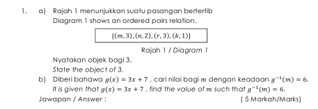 Rajah 1 menunjukkan suatu pasangan bertertib 
Diagram 1 shows an ordered pairs relation
 (m,3),(n,2),(r,3),(k,1)
Rajah 1 / Diagram I 
Nyatakan objek bagi 3. 
State the object of 3. 
b) Diberi bahawa g(x)=3x+7 , cari nilai bagi m dengan keadaan g^(-1)(m)=6. 
It is given that g(x)=3x+7 , find the value of m such that g^(-1)(m)=6. 
Jawapan / Answer : ( 5 Markah/Marks)