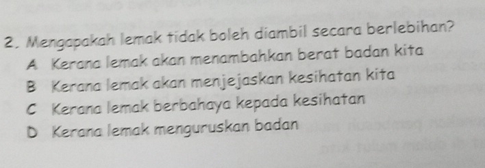 Mengapakah lemak tidak boleh diambil secara berlebihan?
A Kerana lemak akan menambahkan berat badan kita
B Kerana lemak akan menjejaskan kesihatan kita
C Kerana lemak berbahaya kepada kesihatan
D Kerana lemak menguruskan badan