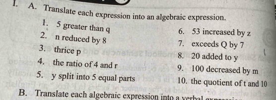 Translate each expression into an algebraic expression. 
1. 5 greater than q
6. 53 increased by z
2. n reduced by 8
7. exceeds Q by 7
3. thrice p
8. 20 added to y
4. the ratio of 4 and r 9. 100 decreased by m
5. y split into 5 equal parts 10. the quotient of t and 10
B. Translate each algebraic expression into a verbal