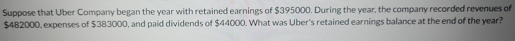 Suppose that Uber Company began the year with retained earnings of $395000. During the year, the company recorded revenues of
$482000, expenses of $383000, and paid dividends of $44000. What was Uber's retained earnings balance at the end of the year?