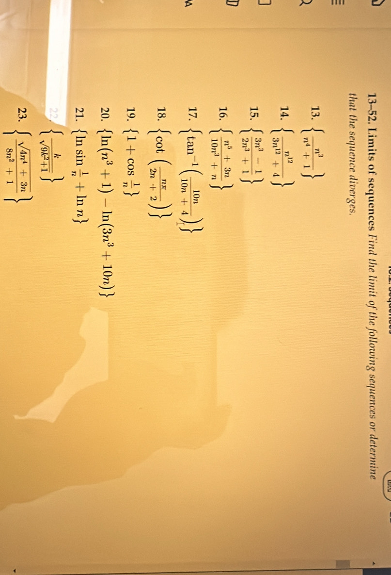 13-52. Limits of sequences Find the limit of the following sequences or determine 
that the sequence diverges. 
13.   n^3/n^4+1 
14.   n^(12)/3n^(12)+4 
15.   (3n^3-1)/2n^3+1 
16.   (n^5+3n)/10n^3+n 
a 
17.  tan^(-1)( 10n/10n+4 )
18.  cot ( nπ /2n+2 )
19.  1+cos  1/n 
20.  ln (n^3+1)-ln (3n^3+10n)
21.  ln sin  1/n +ln n
22   k/sqrt(9k^2+1) 
23.   (sqrt(4n^4+3n))/8n^2+1 