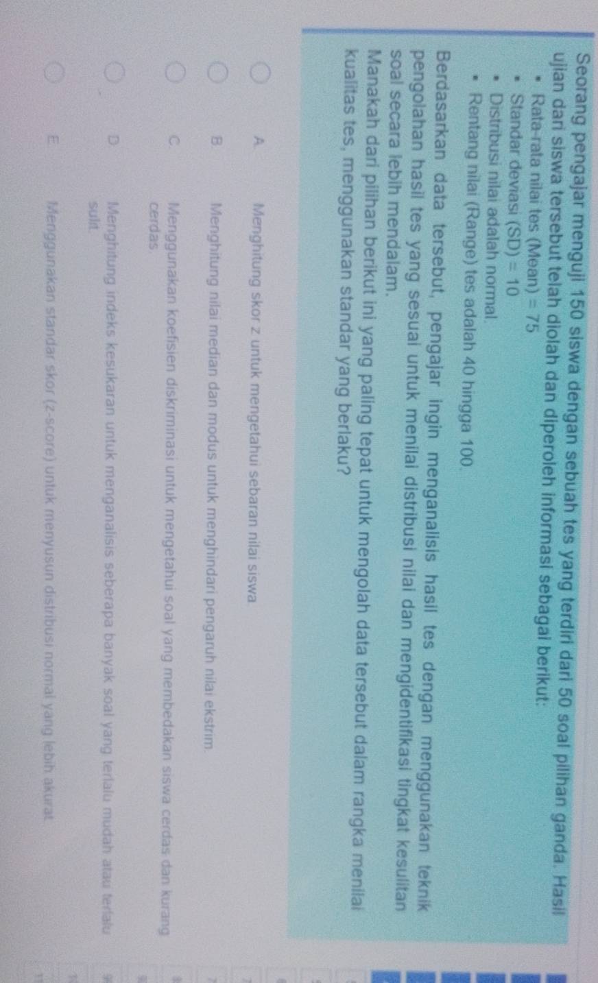 Seorang pengajar menguji 150 siswa dengan sebuah tes yang terdiri dari 50 soal pilihan ganda. Hasil
ujian dari siswa tersebut telah diolah dan diperoleh informasi sebagai berikut:
Rata-rata nilai tes (Mean) =75
Standar deviasi (SD)=10
Distribusi nilai adalah normal.
Rentang nilai (Range) tes adalah 40 hingga 100.
Berdasarkan data tersebut, pengajar ingin menganalisis hasil tes dengan menggunakan teknik
pengolahan hasil tes yang sesuai untuk menilai distribusi nilai dan mengidentifikasi tingkat kesulitan
soal secara lebih mendalam.
Manakah dari pilihan berikut ini yang paling tepat untuk mengolah data tersebut dalam rangka menilai
kualitas tes, menggunakan standar yang berlaku?
A. Menghitung skor z untuk mengetahui sebaran nilai siswa
B. Menghitung nilai median dan modus untuk menghindari pengaruh nilai ekstrim.
C. Menggunakan koefisien diskriminasi untuk mengetahui soal yang membedakan siswa cerdas dan kurang
cerdas
D. Menghitung indeks kesukaran untuk menganalisis seberapa banyak soal yang terlalu mudah atau terialu
sulit.
E Menggunakan standar skor (z-score) untuk menyusun distribusi normal yang lebih akurat