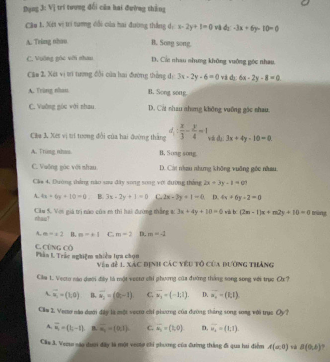 Đạng 3: Vị trí tương đối củn hai đường thằng
Câu 1. Xét vị trí tương đổi của hai đường thẳng d: x-2y+1=0 và d_2:-3x+6y-10=0
A. Trùng nhau B. Song song.
C. Vuỡng góc với nhau D. Cất nhau nhưng không vuông góc nhau.
Câu 2. Xét vị trí tương đổi của hai đường thắng dị 3x-2y-6=0 và d₂: 6x-2y-8=0
A. Trùng nhau B. Song song.
C. Vuỡng góc với nhau. D. Cát nhau nhưng không vuỡng góc nhau,
Câu 3. Xét vị trí tương đổi của hai đường thắng d_1: x/3 - y/4 =1 và d_2: 3x+4y-10=0.
A. Früng nhau B. Song song.
C. Vuông góc với nhau. D. Cát nhau nhưng không vuỡng góc nhau.
Cầu 4, Đường thằng nào sau đây song song với đường thắng 2x+3y-1=0 ?
A. 4x+6y+10=0 B. 3x-2y+1=0 C. 2x-3y+1=0 D. 4x+6y-2=0
Cầu S. Với giá trị não của m thì hai đường thắng a: 3x+4y+10=0 và b:(2m-1)x+m2y+10=0 trùng
nhau?
A. m=± 2 B. m=± 1 C. m=2 D. m=-2
C. CứNG Cô
Phân I. Trắc nghiệm nhiều lựa chọn
Vận đề 1. XáC ĐỊNH CÁC YêU Tổ Của ĐườNG THàng
Cầu 1. Vecto nào dưới đây là một vectơ chỉ phương của đường tháng song song với trục Ox?
A. vector u_1=(1,0) B. vector u_2=(0,-1). C. overline u_3=(-1;1). D. overline u_4=(1;1).
Cầu 2. Vecto nào dưới đây là một vecto chỉ phương của đường thắng song song với trục Oy?
A. overline u_i=(t;-1). B. overline u_2=(0,1). C. overline u_2=(1;0). D. vector u_4=(1;1).
Cầu 3. Vecto não dượi đây là một vectơ chỉ phương của đường thắng đi qua hai điểm A(a;0) và B(0;b) ?
