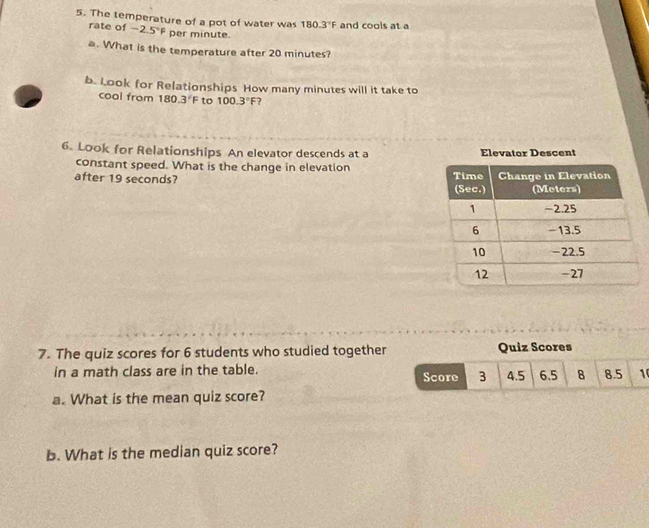 The temperature of a pot of water was 180.3°F and cools at a 
rate of -2.5°F per minute. 
a. What is the temperature after 20 minutes? 
b. Look for Relationships How many minutes will it take to 
cool from 180.3°F to 100.3°F
6. Look for Relationships An elevator descends at a Elevator Descent 
constant speed. What is the change in elevation 
after 19 seconds? 
7. The quiz scores for 6 students who studied together Quiz Scores 
in a math class are in the table. Score 3 4.5 6.5 8 8.5 1
a. What is the mean quiz score? 
b. What is the median quiz score?