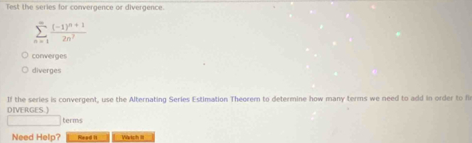 Test the series for convergence or divergence.
sumlimits _(n=1)^(∈fty)frac (-1)^n+12n^7
converges
diverges
If the series is convergent, use the Alternating Series Estimation Theorem to determine how many terms we need to add in order to fi
DIVERGES.)
□ terms
Need Help? Read it Watch It