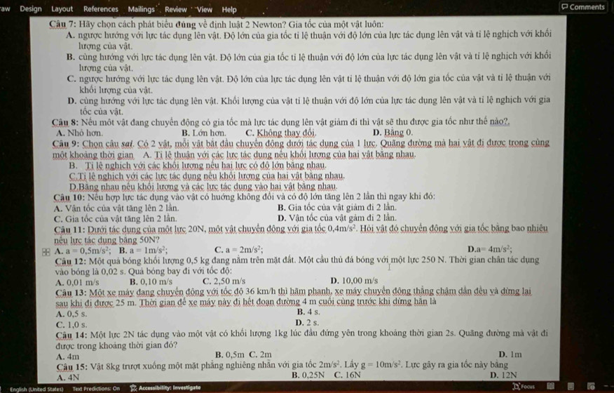 aw Design Layout References Mailings’, Review ' “View Help ¤Comments
Câu 7: Hãy chọn cách phát biểu đủng về định luật 2 Newton? Gia tốc của một vật luôn:
A. ngược hướng với lực tác dụng lên vật. Độ lớn của gia tốc tỉ lệ thuận với độ lớn của lực tác dụng lên vật và tỉ lệ nghịch với khối
lượng của vật.
B. cùng hướng với lực tác dụng lên vật. Độ lớn của gia tốc tỉ lệ thuận với độ lớn của lực tác dụng lên vật và tỉ lệ nghịch với khối
lượng của vật.
C. ngược hướng với lực tác dụng lên vật. Độ lớn của lực tác dụng lên vật tỉ lệ thuận với độ lớn gia tốc của vật và tỉ lệ thuận với
khổi lượng của vật.
D. cùng hướng với lực tác dụng lên vật. Khối lượng của vật tỉ lệ thuận với độ lớn của lực tác dụng lên vật và tỉ lệ nghịch với gia
tốc của vật.
Câu 8: Nếu một vật đang chuyển động có gia tốc mà lực tác dụng lên vật giảm đi thì vật sẽ thu được gia tốc như thế nào?.
A. Nhỏ hơn. B. Lớn hơn. C. Không thay đổi D. Bảng 0.
Câu 9: Chọn câu saf. Có 2 vật, mỗi vật bắt đầu chuyển động dưới tác dụng của 1 lực. Quãng đường mà hai vật đi được trong cùng
một khoảng thời gian A. Ti lệ thuận với các lực tác dung nếu khổi lượng của hai vật bằng nhau.
B. Ti lệ nghịch với các khối lượng nếu hai lực có độ lớn bằng nhau.
C.Ti lệ nghịch với các lực tác dụng nếu khối lượng của hai vật bằng nhau.
D.Băng nhau nếu khối lượng và các lực tác dung vào hai vật bằng nhau.
Câu 10: Nếu hợp lực tác dụng vào vật có huớng không đổi và có độ lớn tăng lên 2 lần thì ngay khi đó:
A. Vận tốc của vật tăng lên 2 lần. B. Gia tốc của vật giảm đi 2 lần.
C. Gia tốc của vật tăng lên 2 lần. D. Vận tốc của vật gảm đi 2 lần.
Câu 11: Dưới tác dụng của một lực 20N, một vật chuyển động với gia tốc 0.4m/s^2 Hỏi vật đó chuyển động với gia tốc bằng bao nhiêu
nếu lực tác dụng băng 50N?
+ A. a=0.5m/s^2; B. a=1m/s^2 C. a=2m/s^2; D a=4m/s^2;
Câu 12: Một quả bóng khối lượng 0,5 kg đang nằm trên mặt đất. Một cầu thủ đá bóng với một lực 250 N. Thời gian chân tác dụng
vào bóng là 0,02 s. Quả bóng bay đi với tốc độ:
A. 0,01 m/s B. 0,10 m/s C. 2,50 m/s D. 10,00 m/s
Câu 13: Một xe máy đang chuyển động với tốc độ 36 km/h thì hãm phanh, xe máy chuyển động thắng châm dẫn đều và đừng lại
sau khi đi được 25 m. Thời gian để xe máy này đi hết đoạn đường 4 m cuối cùng trước khi dừng hăn là
A. 0,5 s. D. 2 s. B. 4 s.
C. 1,0 s.
Câu 14: Một lực 2N tác dụng vào một vật có khổi lượng 1kg lúc đầu đứng yên trong khoảng thời gian 2s. Quãng đường mà vật đi
được trong khoảng thời gian đó?
A. 4m B. 0,5m C. 2m D. 1m
Cậu 15: Vật 8kg trượt xuống một mặt phẳng nghiêng nhẫn với gia tốc 2m/s^2. Lấy g=10m/s^2. Lực gây ra gia tốc này bằng
A. 4N B. 0,25N C. 16N D. 12N
English (United States) Text Predictions: On 2 Accessibility: Investigate D Focus