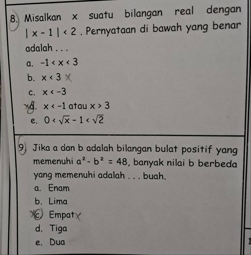 Misalkan x suatu bilangan real dengan
|x-1|<2</tex> . Pernyataan di bawah yang benar
adalah . . .
a. -1
b. x<3</tex>
C. x
xd. x atau x>3
e. 0
9. Jika a dan b adalah bilangan bulat positif yang
memenuhi a^2-b^2=48 , banyak nilai b berbeda
yang memenuhi adalah . . . buah.
a. Enam
b. Lima
Empat
d. Tiga
e. Dua 1