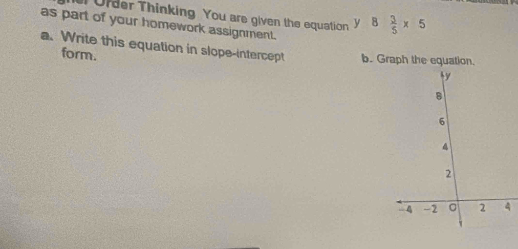 Order Thinking You are given the equation y8 3/5 * 5
as part of your homework assignment. 
a. Write this equation in slope-intercept 
form. 
b. Graph the equation.