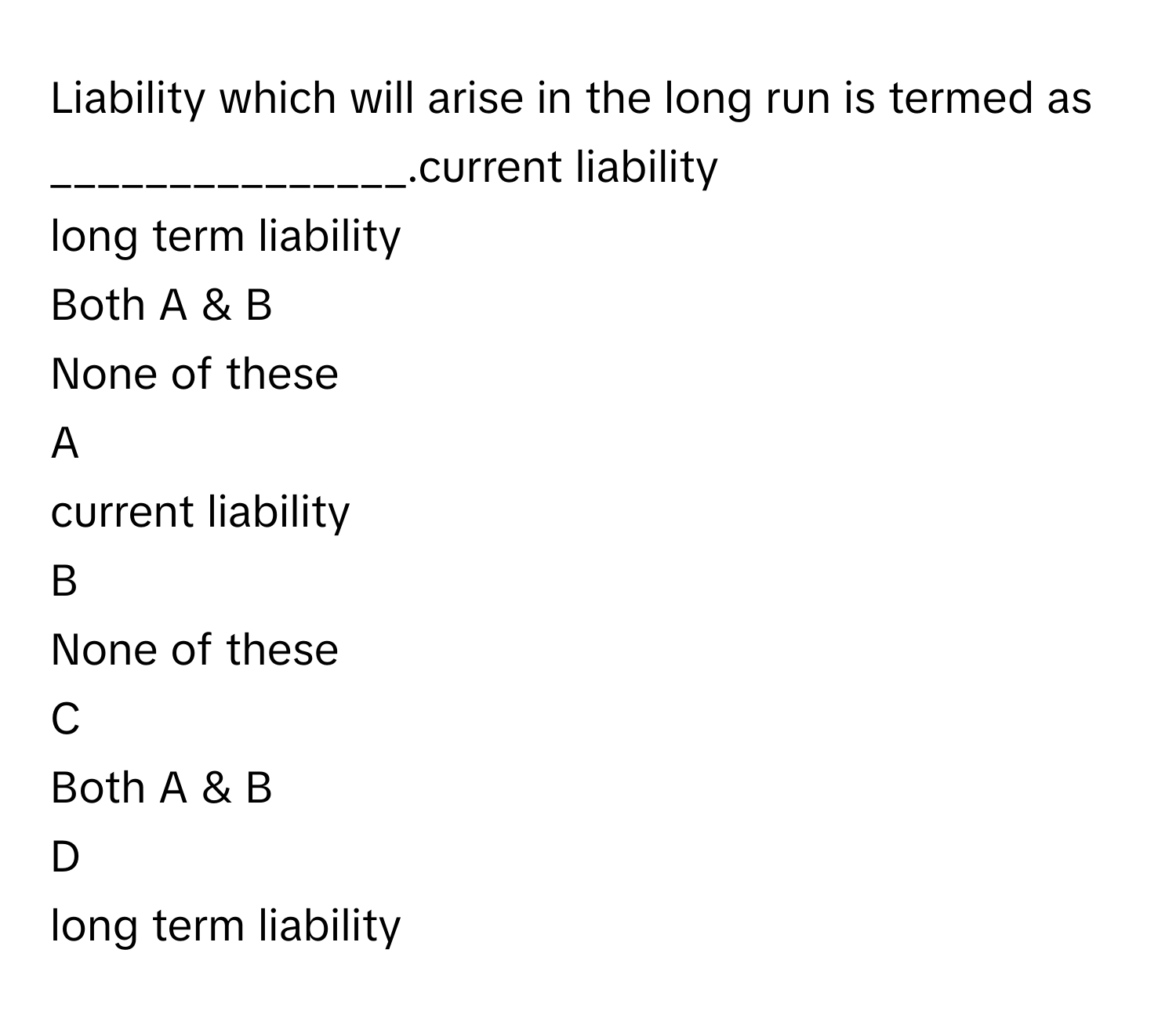 Liability which will arise in the long run is termed as _______________.current liability
long term liability
Both A & B
None of these

A  
current liability 


B  
None of these 


C  
Both A & B 


D  
long term liability