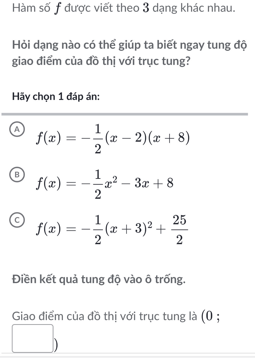 Hàm số f được viết theo 3 dạng khác nhau.
Hỏi dạng nào có thể giúp ta biết ngay tung độ
giao điểm của đồ thị với trục tung?
Hãy chọn 1 đáp án:
A f(x)=- 1/2 (x-2)(x+8)
B f(x)=- 1/2 x^2-3x+8
f(x)=- 1/2 (x+3)^2+ 25/2 
Điền kết quả tung độ vào ô trống.
Giao điểm của đồ thị với trục tung là (0 ;
)