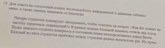 Для оτвета на следуюонлый вопрос воспользуйтесь иηформанвей и даиплмη τаблеιа 
ниьке, а τаке свопми знаниями по биологин. 
Пятеро стулентов πланнруюοт экеиернменτη чτοбы οτβеτητь ηа вопрос: «Как бег ваняет на 
частοту серлечньах сокрашеннй?» В разиьах концах бодьшой гомнаτιа стоялн два стула 
Пулье каждого стуленτа нзмеряася в состояιншι цокоя непосрелственно пеρед бегом. 
Кажлый из ππтη студентов пробежал межлу стульями разое коднчество раз. Их πулье