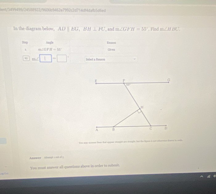 lent/3499499/24588922/9606b9462e7992c2d714df4dafb5d6ed
In the diagram below, ADparallel EG,BH⊥ FC , and m∠ GFH=55°. Find m∠ HBC.
Step Angle Reason
1 m∠ GFH=55° Given
m∠ □ =□° Select a Reason
You may assume lines that appear straight are straight, but the figaoe is not etherwinn drown to srals.
Answer Attempt s out of 5
You must answer all questions above in order to submit.
Lag Cut