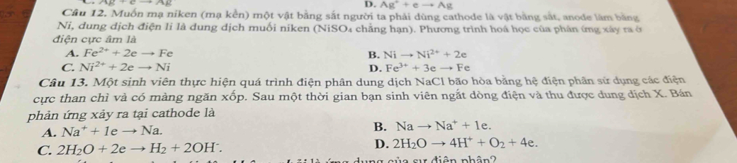 D. Ag^++eto Ag
Câu 12. Muốn mạ niken (mạ kền) một vật bằng sắt người ta phải dùng cathode là vật bằng sắt, anode làm bằng
Ni, dung dịch điện li là dung dịch muối niken (NiSO₄ chẳng hạn). Phương trình hoá học của phản ứng xây ra ở
điện cực âm là
A. Fe^(2+)+2eto Fe B. Nito Ni^(2+)+2e
C. Ni^(2+)+2eto Ni D. Fe^(3+)+3eto Fe
Câu 13. Một sinh viên thực hiện quá trình điện phân dung dịch NaCl bão hòa bằng hệ điện phân sử dụng các điện
cực than chì và có màng ngăn xhat op 9. Sau một thời gian bạn sinh viên ngắt dòng điện và thu được dung dịch X. Bán
phản ứng xảy ra tại cathode là
A. Na^++1eto Na.
B. Nato Na^++1e.
C. 2H_2O+2eto H_2+2OH^-. D. 2H_2Oto 4H^++O_2+4e. 
a s điện phân 2