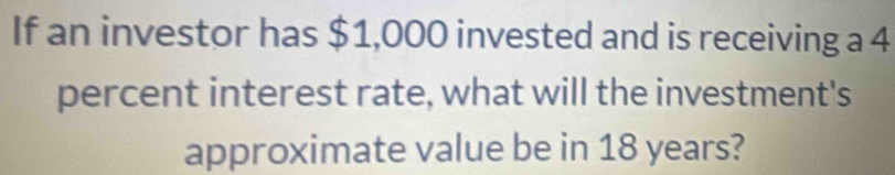 If an investor has $1,000 invested and is receiving a 4
percent interest rate, what will the investment's 
approximate value be in 18 years?