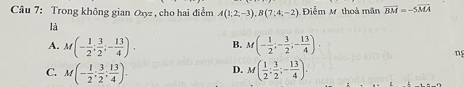 Trong không gian Oxyz , cho hai điểm A(1;2;-3); B(7;4;-2) Điểm M thoả mãn overline BM=-5overline MA
là
A. M(- 1/2 ; 3/2 ;- 13/4 ). M(- 1/2 ;- 3/2 ;- 13/4 ). 
B.
ng
C. M(- 1/2 ; 3/2 ; 13/4 ). M( 1/2 ; 3/2 ;- 13/4 ). 
D.