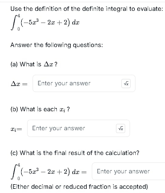 Use the definition of the definite integral to evaluate:
∈t _0^(4(-5x^3)-2x+2)dx
Answer the following questions: 
(a) What is △ x ?
△ x= Enter your answer sqrt(x)
(b) What is each x_i ?
x_i= Enter your answer sqrt(x)
(c) What is the final result of the calculation?
∈t _0^(4(-5x^3)-2x+2)dx= Enter your answer 
(Either decimal or reduced fraction is accepted)