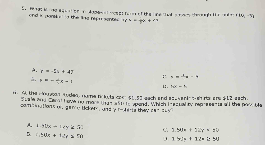 What is the equation in slope-intercept form of the line that passes through the point (10,-3)
and is parallel to the line represented by y= 1/5 x+4 7
A. y=-5x+47
B. y=- 1/5 x-1
C. y= 1/5 x-5
D. 5x-5
6. At the Houston Rodeo, game tickets cost $1.50 each and souvenir t-shirts are $12 each.
Susie and Carol have no more than $50 to spend. Which inequality represents all the possible
combinations of, game tickets, and y t-shirts they can buy?
A. 1.50x+12y≥ 50
C. 1.50x+12y<50</tex>
B. 1.50x+12y≤ 50
D. 1.50y+12x≥ 50