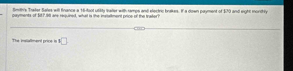 Smith's Trailer Sales will finance a 16-foot utility trailer with ramps and electric brakes. If a down payment of $70 and eight monthly 
payments of $87.98 are required, what is the installment price of the trailer? 
The installment price is $□.