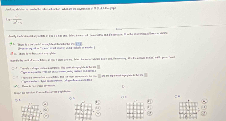 Use long division to rewrite the rational function. What are the asymptotes of f? Sketch the graph.
f(x)= 6x^2/3x^2+4 
Identify the horizontal asymptote of f(x) , if it has one. Select the correct choice below and, if necessary, fill in the answer box within your choice.
A. There is a horizontal asymptote defined by the line y=2
(Type an equation. Type an exact answer, using radicals as needed.)
B. There is no horizontal asymplote
Identify the vertical asymptote(s) of f(x) , if there are any. Select the correct choice below and, if necessary, fill in the answer box(es) within your choice
A. There is a single vertical asymptote. The vertical asymptote is the line
(Type an equation. Type an exact answer, using radicals as needed.)
B. There are two vertical asymptotes. The left-most asymptote is the line □ and the right-most asymptote is the line □
(Type equations. Type exact answers, using radicals as needed.)
C. There is no vertical asymptote
Graph the function. Choose the correct graph below.
B.
C.
D.
A.
a
