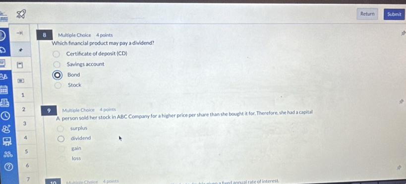 Return Submit
) 8 Multiple Choice 4 points
Which fnancial product may pay a dividend?
* Certificate of deposit (CD)
a
Savings account
NB Bond
Stock
1
2 9 Multiple Choice 4 points
A person sold her stock in ABC Company for a higher price per share than she bought it for. Therefore, she had a capital
3
g surplus
4 dividend
5 gain
loss
6
7 Muliole Chaice : 4 points a fixed annual rate of interest.