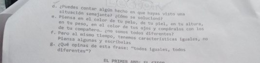 ¿Puedes contar algún hecho en que hayas visto una 
situación semejante? ¿Cómo se solucionó? 
e. Piensa en el color de tu pelo, de tu piel, en tu altura, 
en tu peso, en el color de tus ojos y compáralos con los 
de tu compañero... ¿no somos todos diferentes? 
f. Pero al mismo tiempo, tenemos características iguales, no 
Piensa algunas y escríbelas 
8. ¿Qué opinas de esta frase: "todos iguales, todos 
diferentes"? 
el prímer amo· el