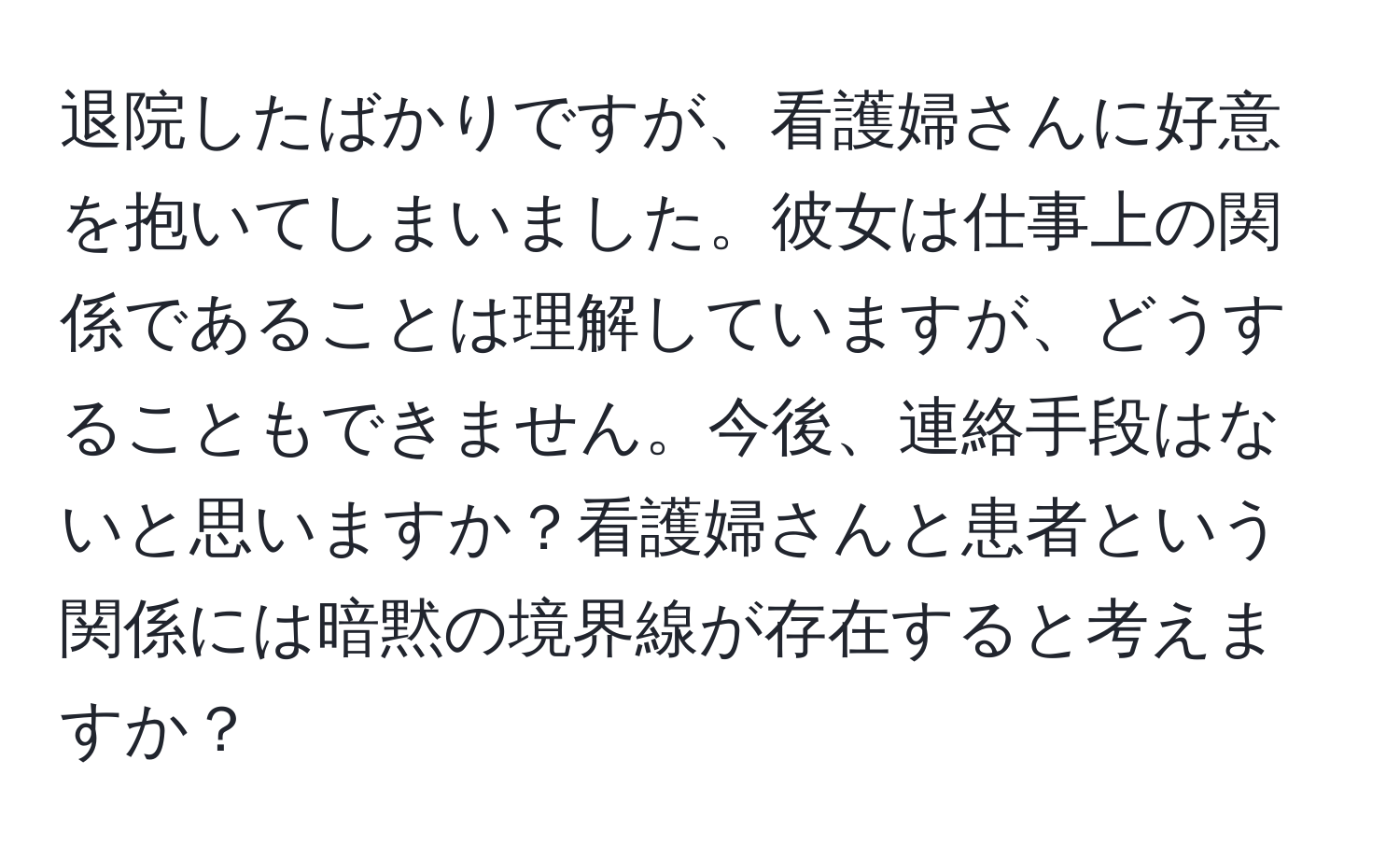 退院したばかりですが、看護婦さんに好意を抱いてしまいました。彼女は仕事上の関係であることは理解していますが、どうすることもできません。今後、連絡手段はないと思いますか？看護婦さんと患者という関係には暗黙の境界線が存在すると考えますか？