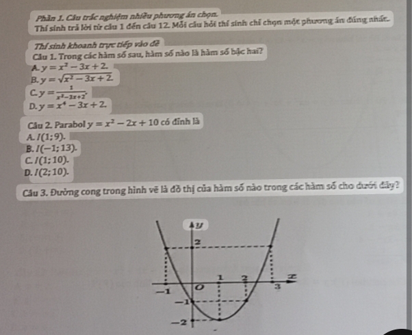 Phần 1. Câu trấc nghiệm nhiều phương án chọn.
Thí sinh trả lời từ câu 1 đến cầu 12. Mỗi câu hỏi thí sinh chỉ chọn một phương án đúng nhất.
Thí sinh khoanh trực tiếp vào đề
Cầu 1. Trong các hàm số sau, hàm số nào là hàm số bậc hai?
A. y=x^2-3x+2
B. y=sqrt(x^2-3x+2)
C. y= 1/x^2-3x+2 .
D. y=x^4-3x+2. 
Câu 2. Parabol y=x^2-2x+10 có đỉnh là
A. I(1:9).
B. I(-1;13).
C. I(1;10).
D. I(2;10). 
Câu 3. Đường cong trong hình vẽ là đồ thị của hàm số nào trong các hàm số cho dưới đây?