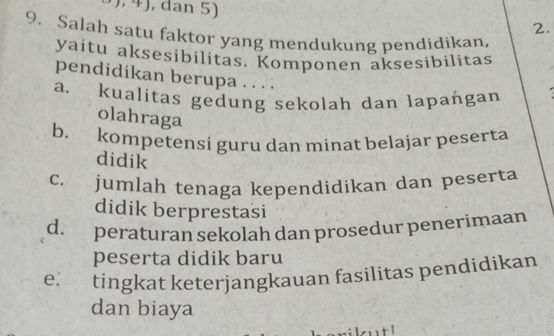 dan 5)
2.
9. Salah satu faktor yang mendukung pendidikan,
yaitu aksesibilitas. Komponen aksesibilitas
pendidikan berupa . . . .
a. kualitas gedung sekolah dan lapangan
olahraga
b. kompetensi guru dan minat belajar peserta
didik
c. jumlah tenaga kependidikan dan peserta
didik berprestasi
d. peraturan sekolah dan prosedur penerimaan
peserta didik baru
e. tingkat keterjangkauan fasilitas pendidikan
dan biaya