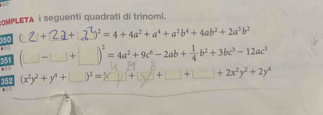 000 
OMPLETA i seguenti quadrati di trinomi.
350  + + □^2=4+4a^2+a^4+a^2b^4+4ab^2+2a^3b^2.○○ 
351 (□ -□ +□ )^2=4a^2+9c^6-2ab+ 1/4 b^2+3bc^3-12ac^3
●○○ 
352 (x^2y^2+y^4+□ )^2=
+2x^2y^2+2y^4.○○